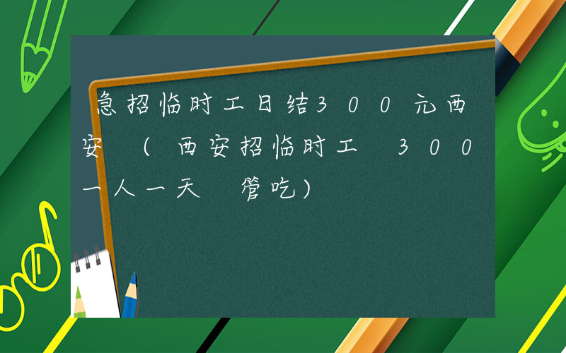 急招临时工日结300元西安 (西安招临时工 300一人一天 管吃)